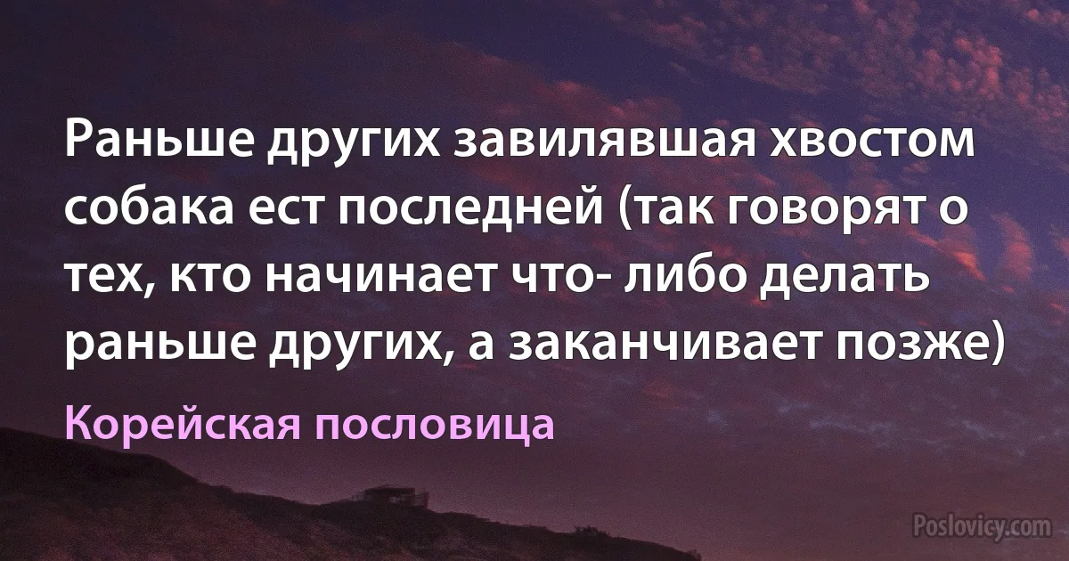 Раньше других завилявшая хвостом собака ест последней (так говорят о тех, кто начинает что- либо делать раньше других, а заканчивает позже) (Корейская пословица)