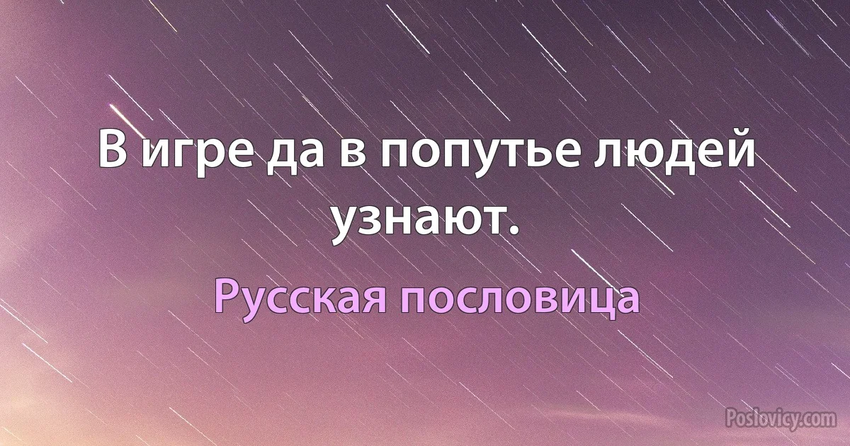 В игре да в попутье людей узнают. (Русская пословица)