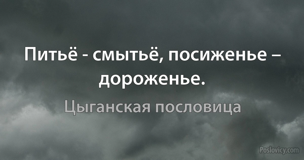 Питьё - смытьё, посиженье – дороженье. (Цыганская пословица)