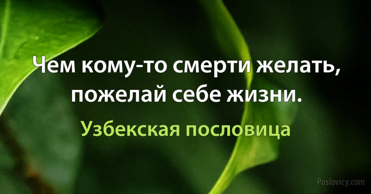 Чем кому-то смерти желать, пожелай себе жизни. (Узбекская пословица)