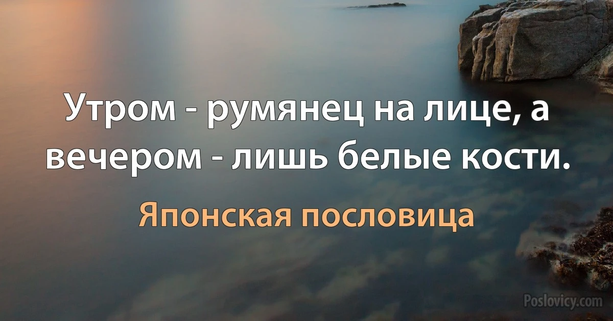 Утром - румянец на лице, а вечером - лишь белые кости. (Японская пословица)