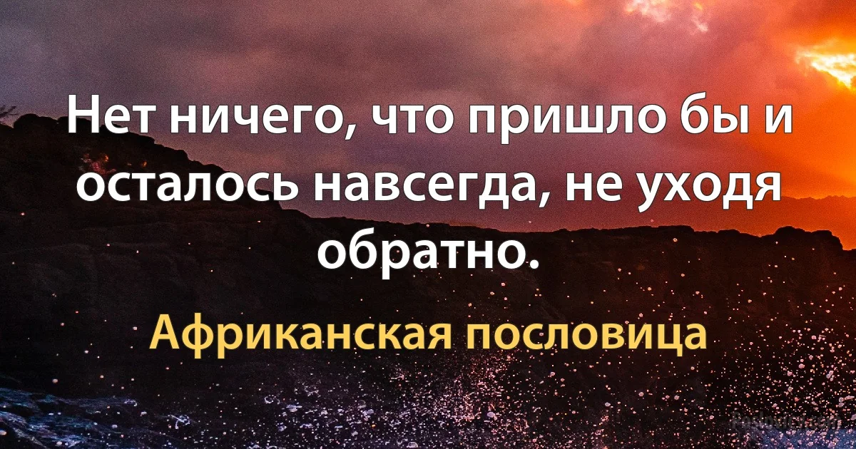 Нет ничего, что пришло бы и осталось навсегда, не уходя обратно. (Африканская пословица)