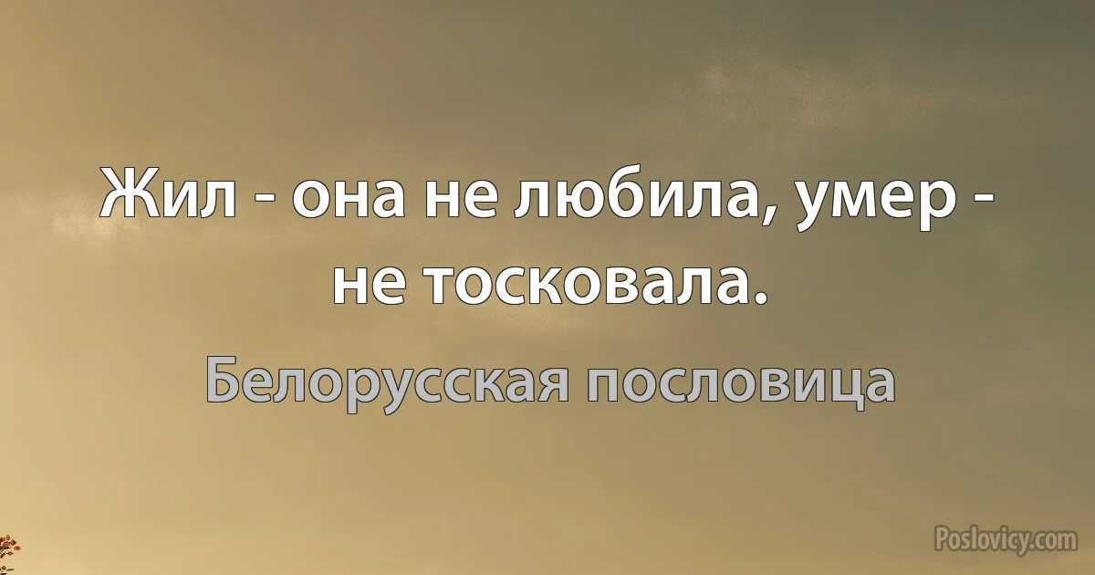 Жил - она не любила, умер - не тосковала. (Белорусская пословица)