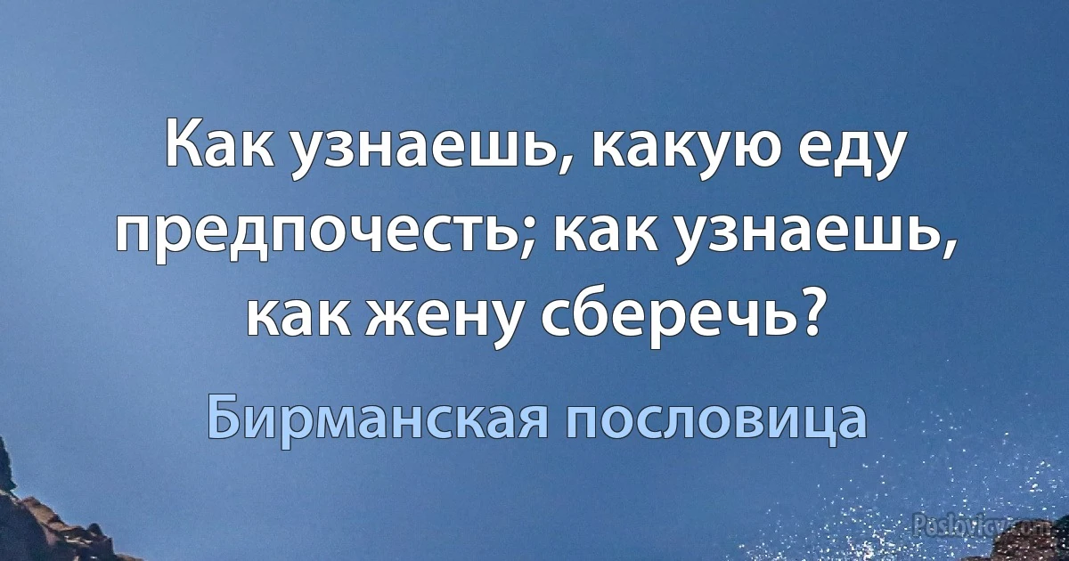 Как узнаешь, какую еду предпочесть; как узнаешь, как жену сберечь? (Бирманская пословица)