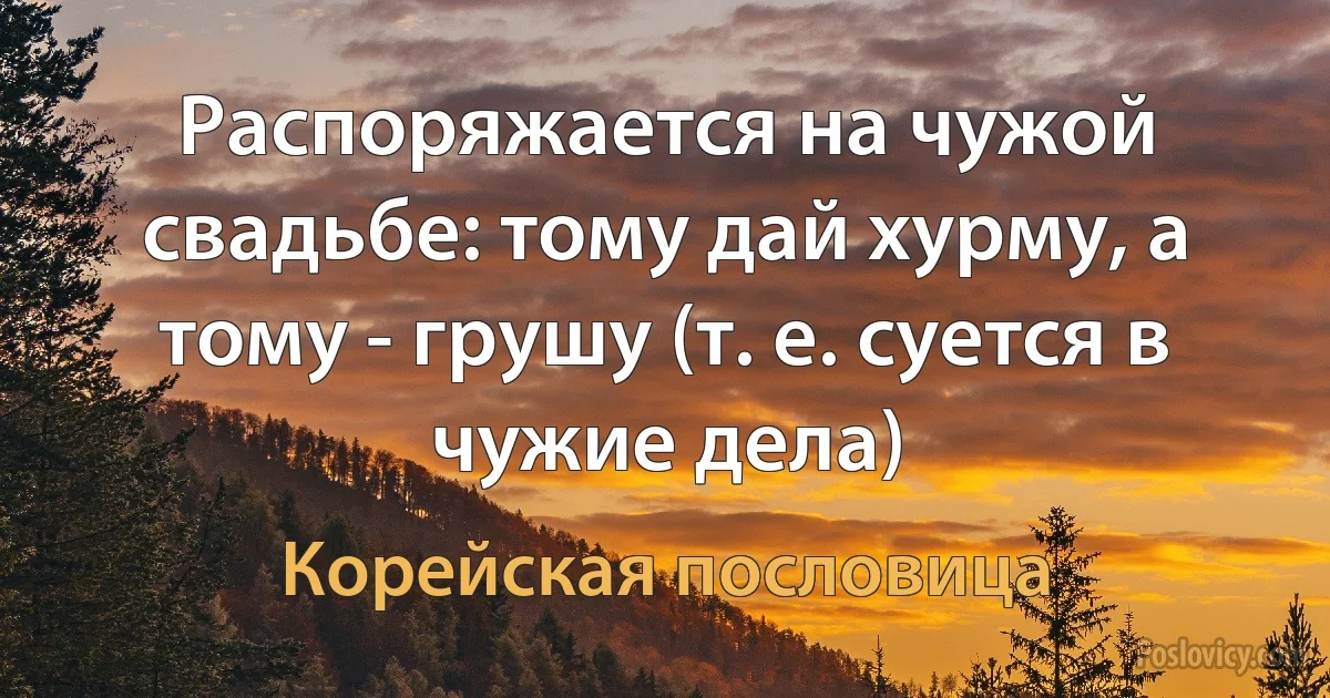 Распоряжается на чужой свадьбе: тому дай хурму, а тому - грушу (т. е. суется в чужие дела) (Корейская пословица)