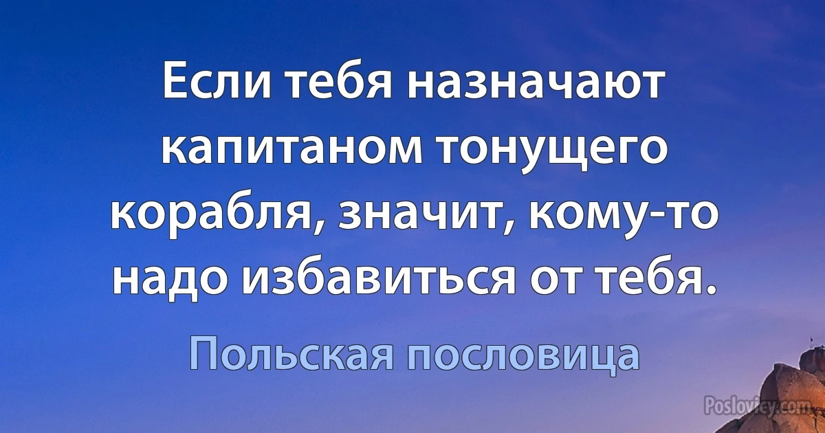 Если тебя назначают капитаном тонущего корабля, значит, кому-то надо избавиться от тебя. (Польская пословица)