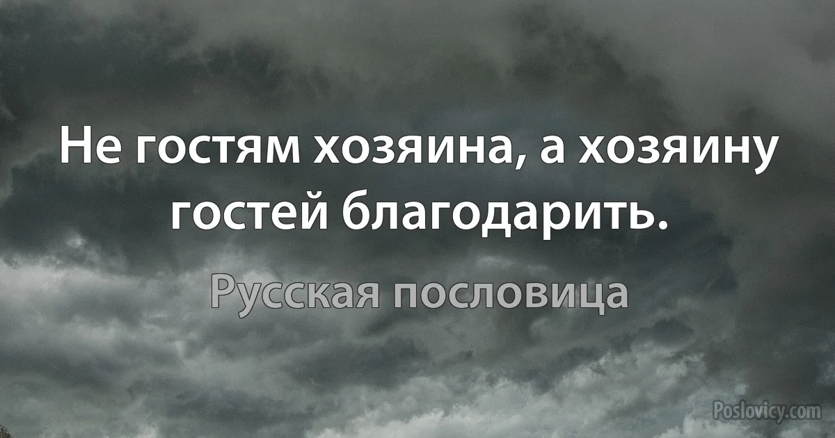 Не гостям хозяина, а хозяину гостей благодарить. (Русская пословица)