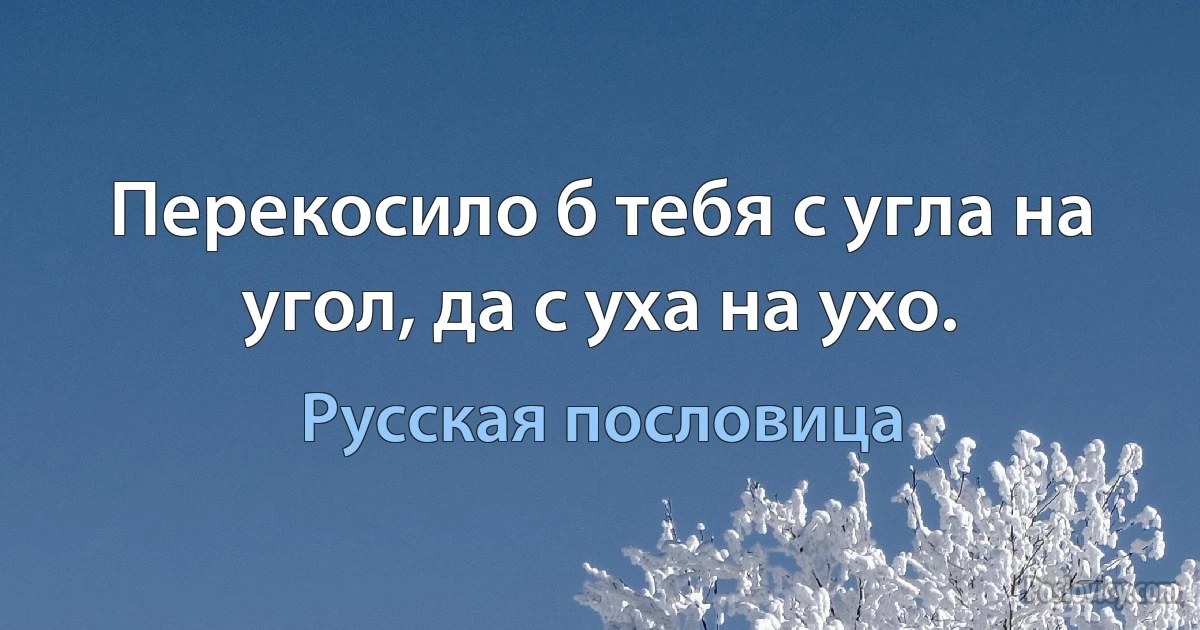 Перекосило б тебя с угла на угол, да с уха на ухо. (Русская пословица)