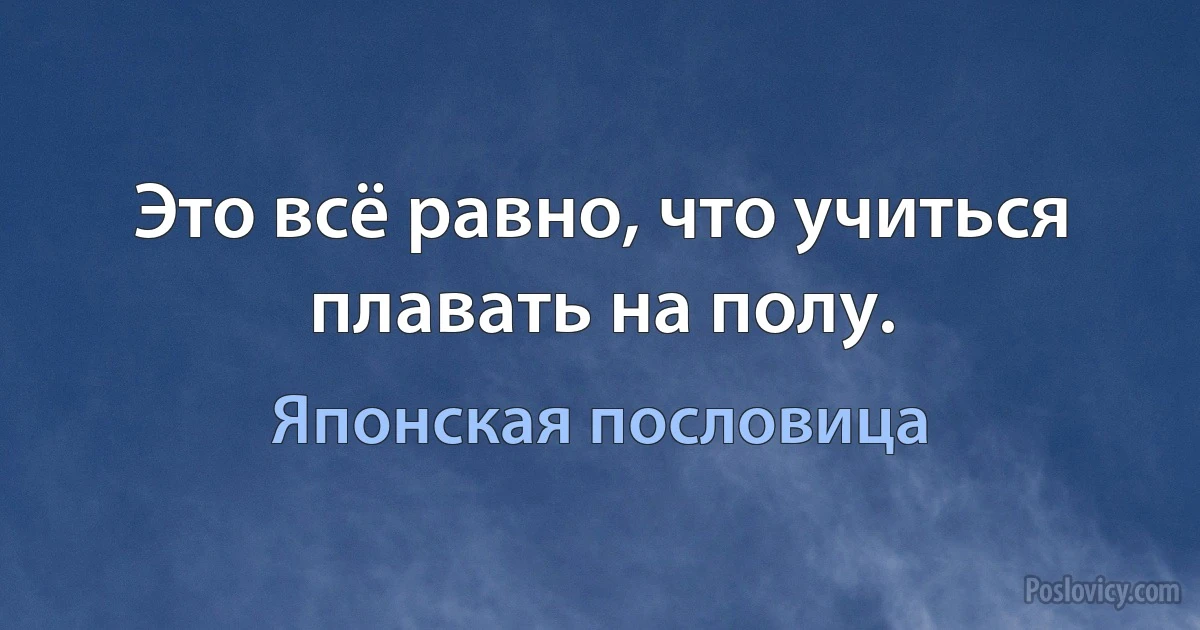 Это всё равно, что учиться плавать на полу. (Японская пословица)