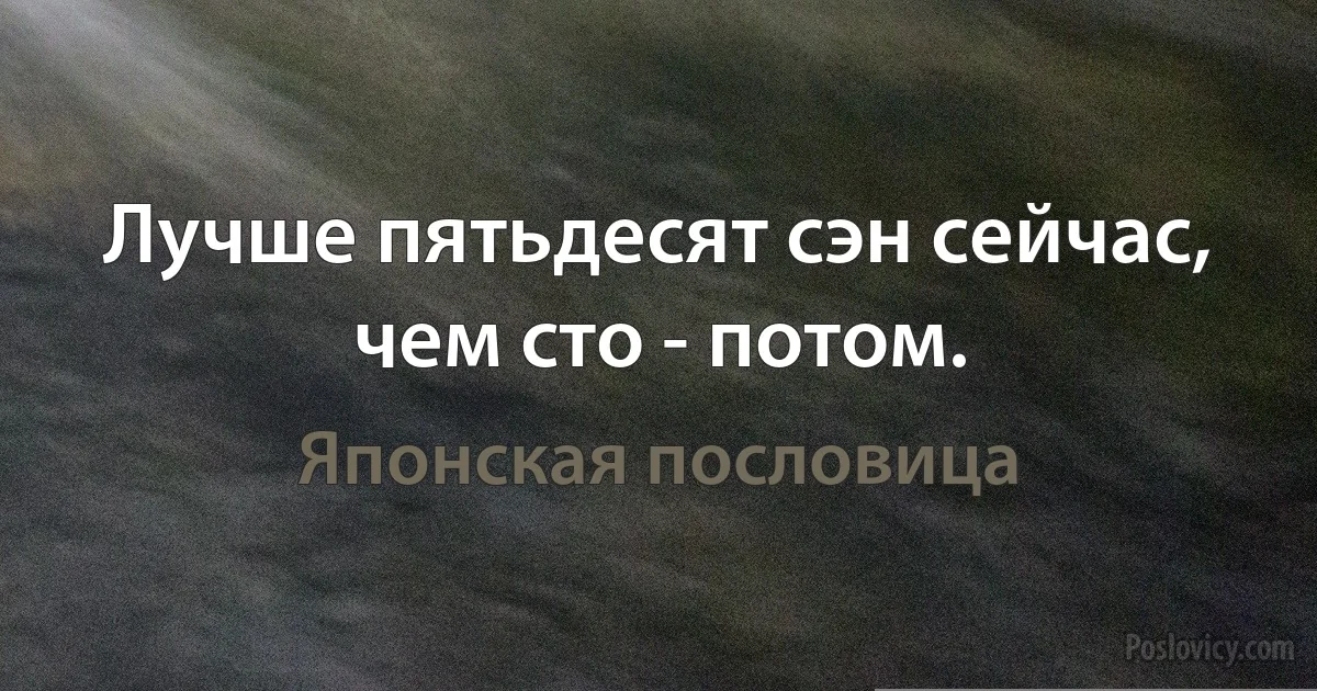 Лучше пятьдесят сэн сейчас, чем сто - потом. (Японская пословица)