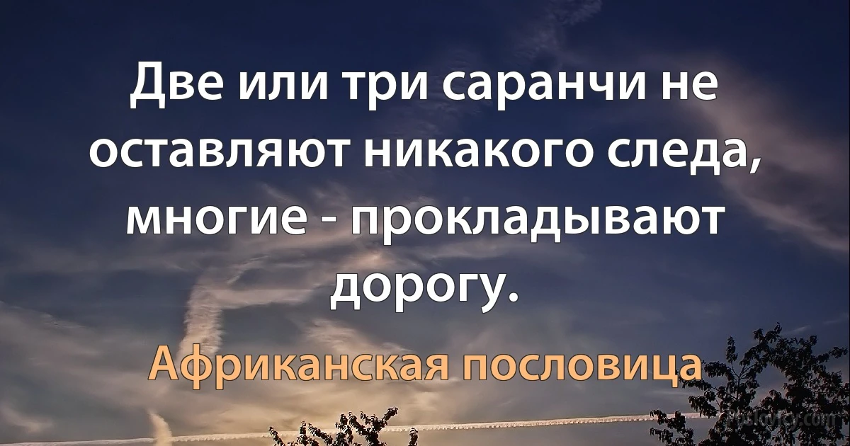 Две или три саранчи не оставляют никакого следа, многие - прокладывают дорогу. (Африканская пословица)