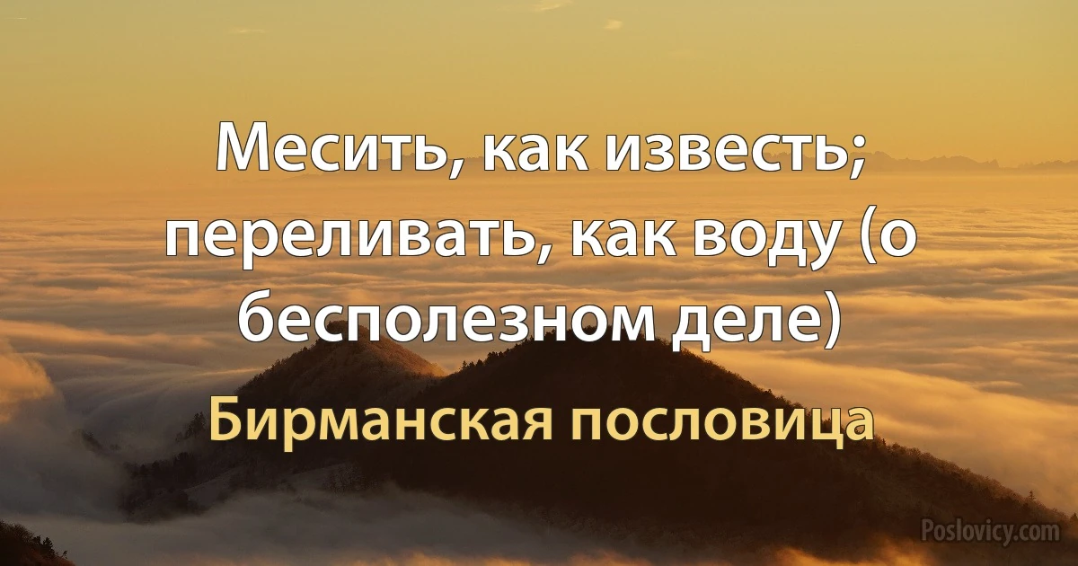 Месить, как известь; переливать, как воду (о бесполезном деле) (Бирманская пословица)