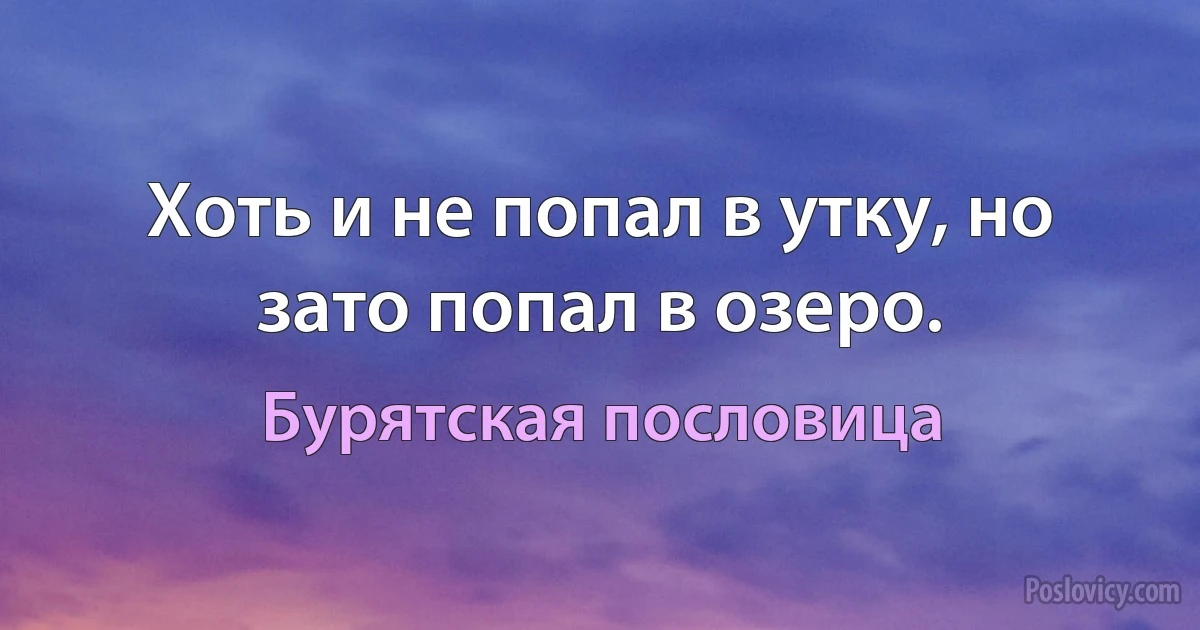 Хоть и не попал в утку, но зато попал в озеро. (Бурятская пословица)