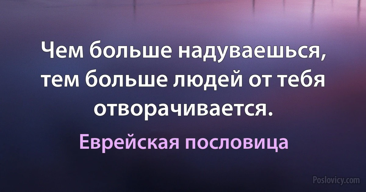 Чем больше надуваешься, тем больше людей от тебя отворачивается. (Еврейская пословица)