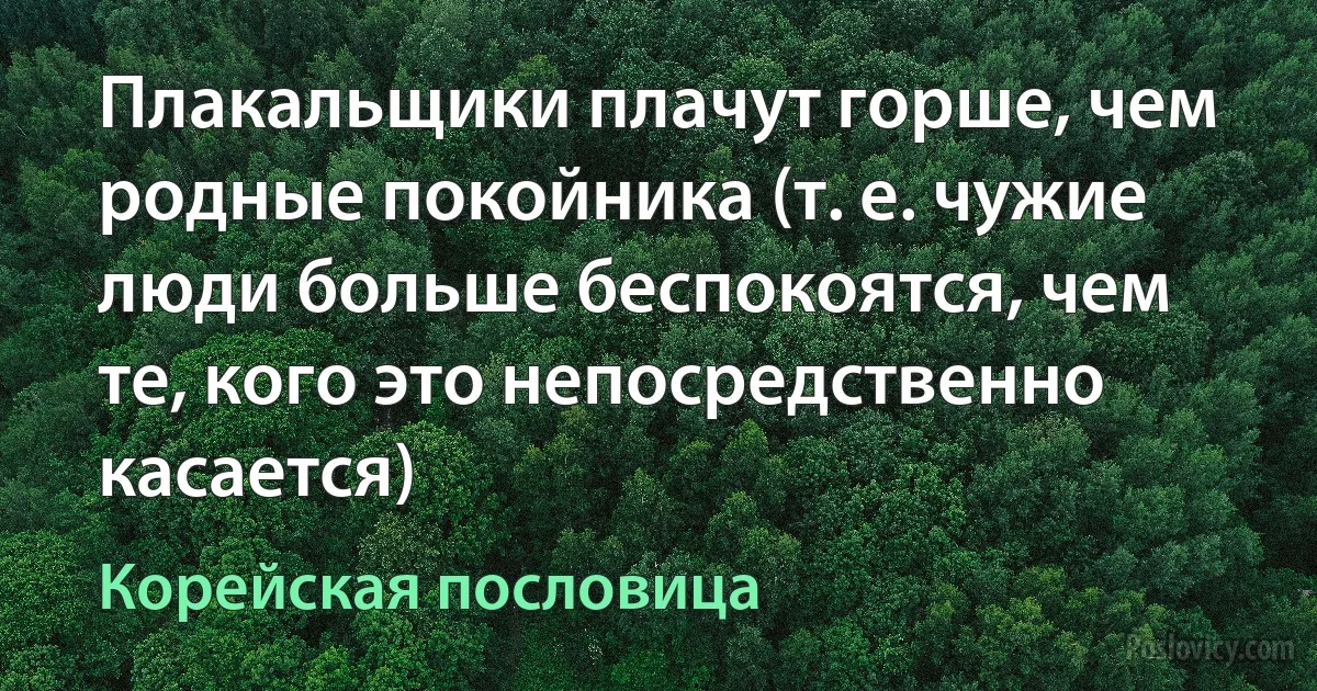 Плакальщики плачут горше, чем родные покойника (т. е. чужие люди больше беспокоятся, чем те, кого это непосредственно касается) (Корейская пословица)