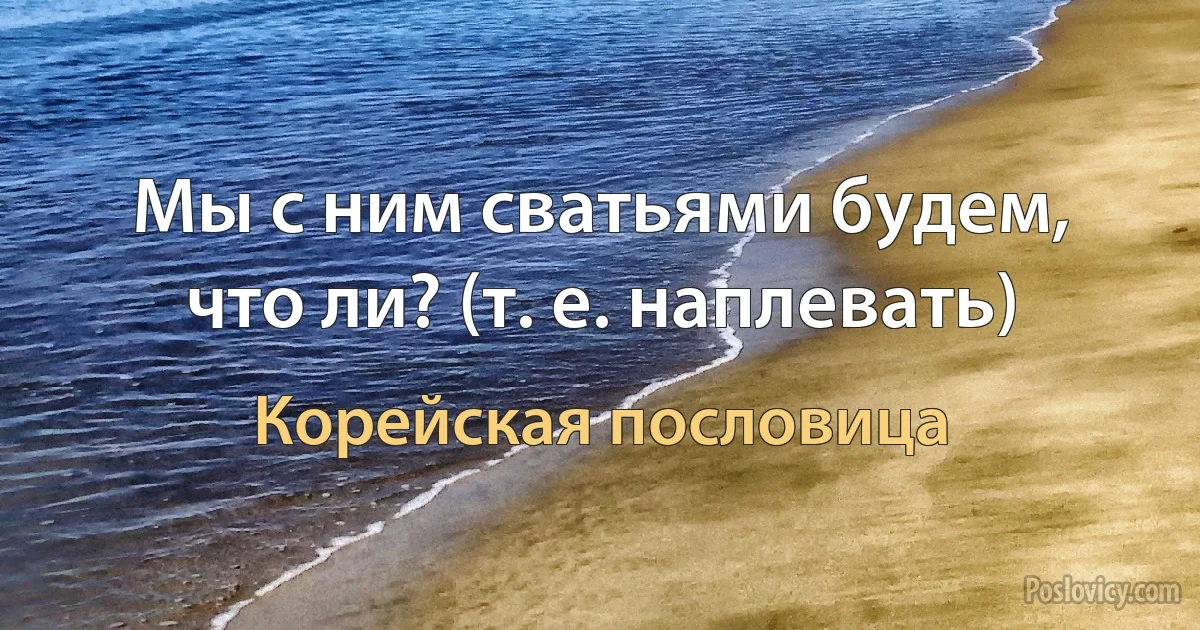 Мы с ним сватьями будем, что ли? (т. е. наплевать) (Корейская пословица)