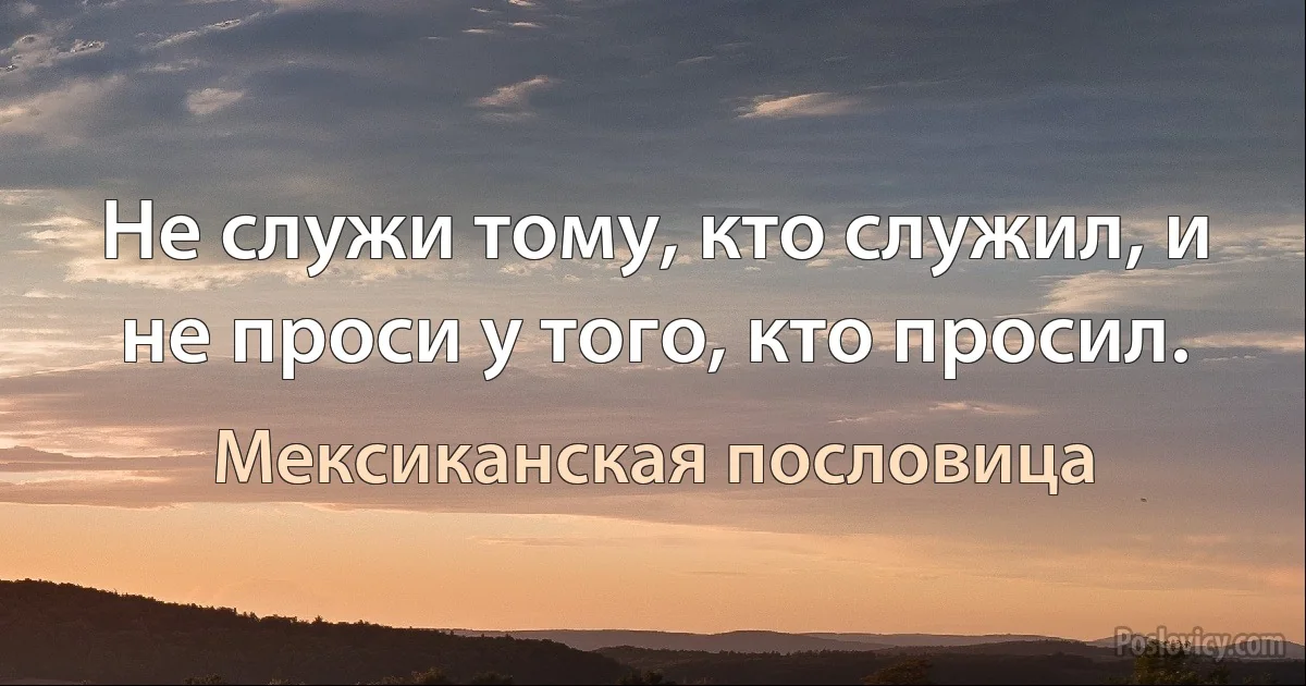 Не служи тому, кто служил, и не проси у того, кто просил. (Мексиканская пословица)