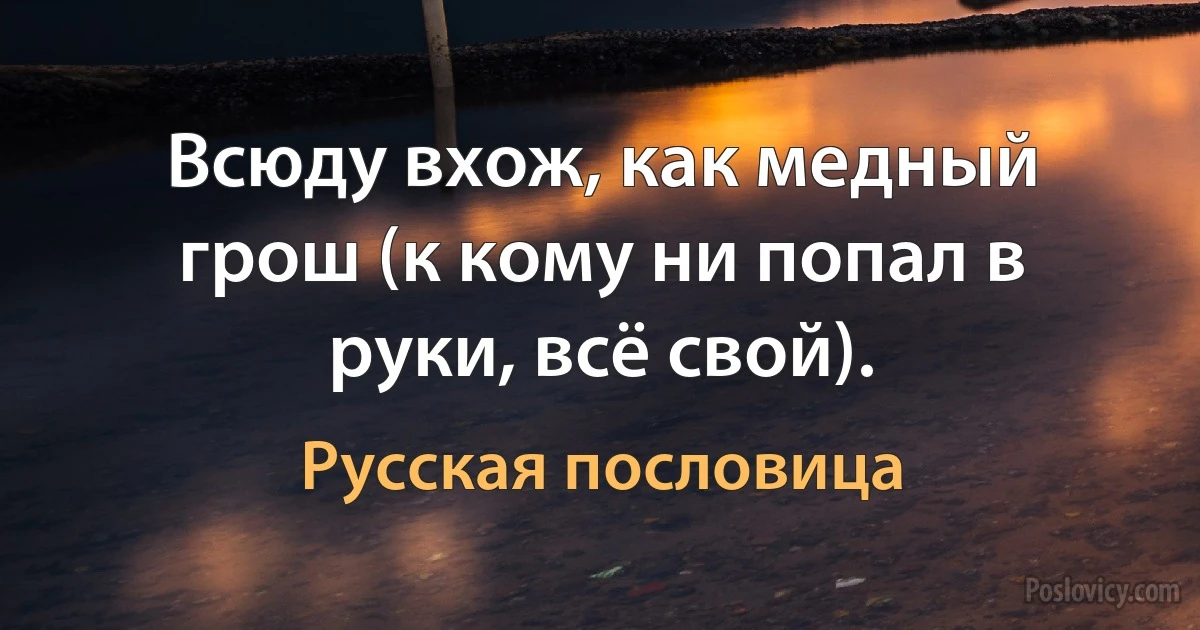 Всюду вхож, как медный грош (к кому ни попал в руки, всё свой). (Русская пословица)