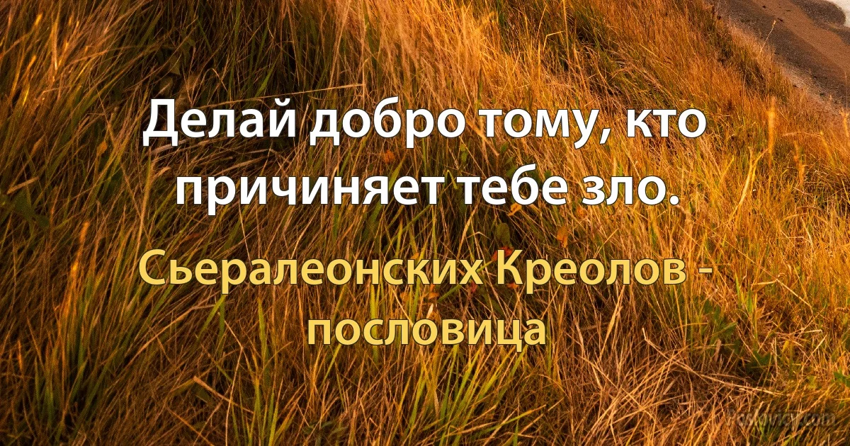 Делай добро тому, кто причиняет тебе зло. (Сьералеонских Креолов - пословица)