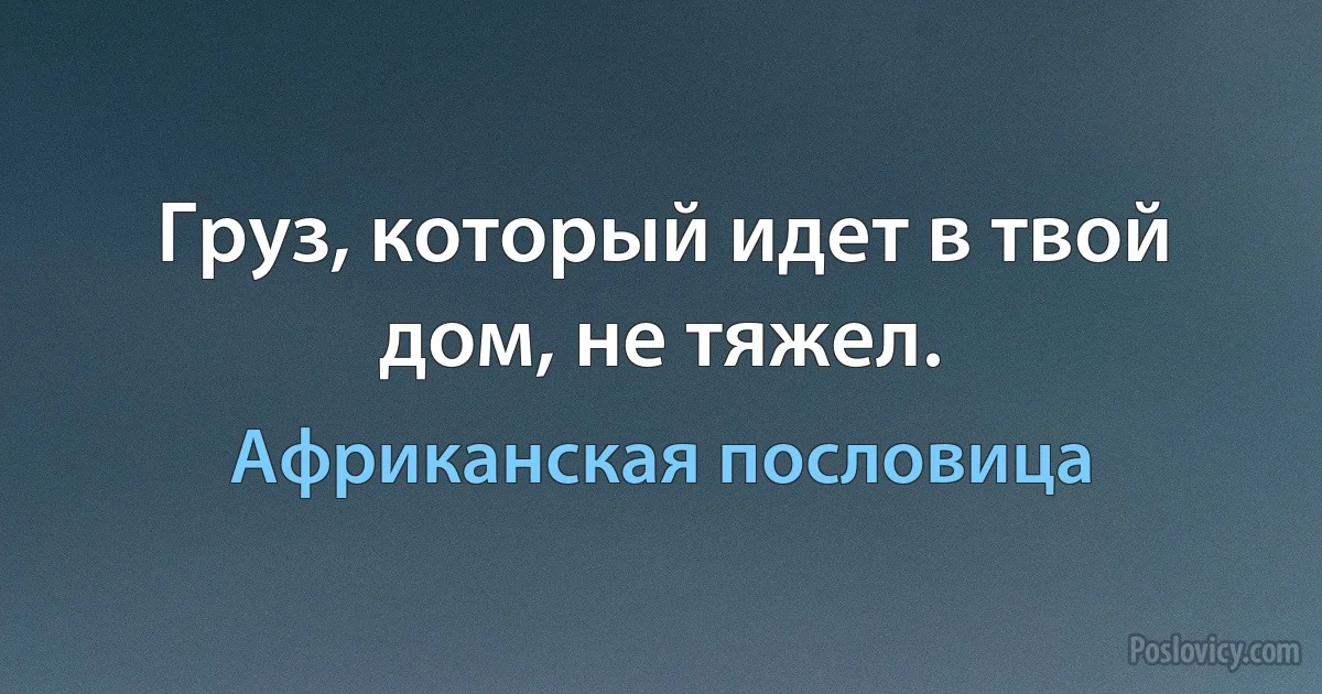 Груз, который идет в твой дом, не тяжел. (Африканская пословица)