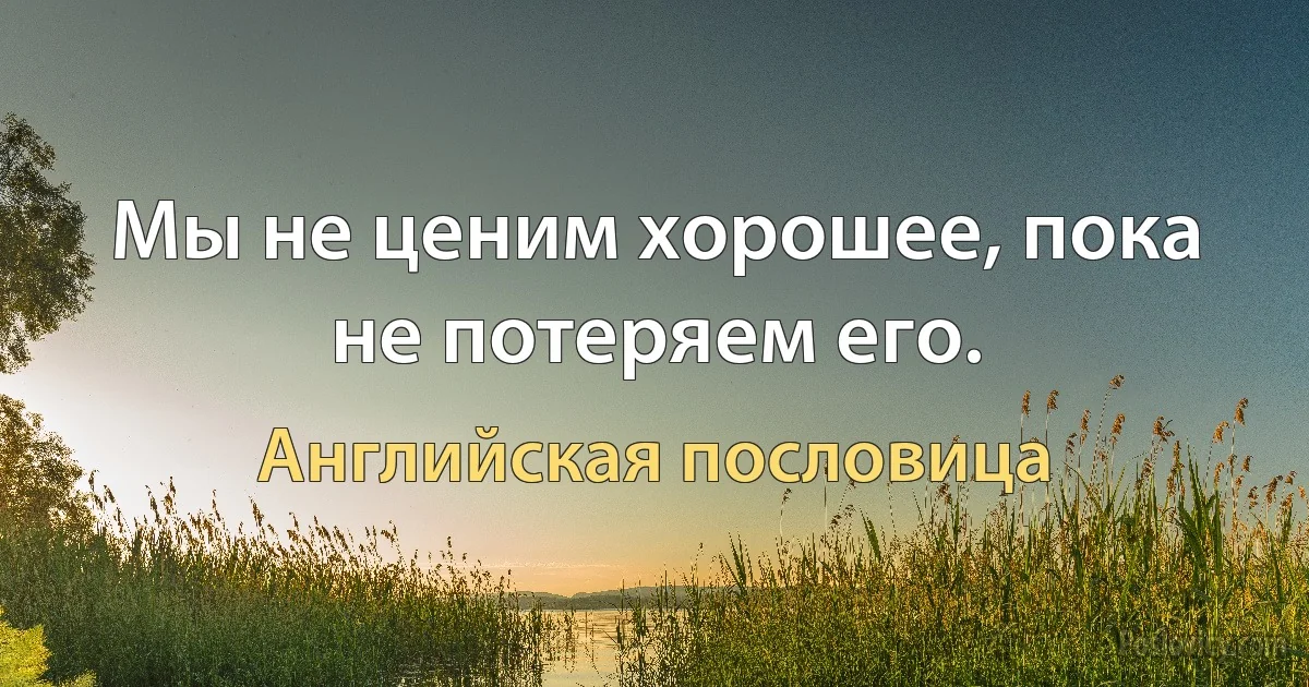 Мы не ценим хорошее, пока не потеряем его. (Английская пословица)