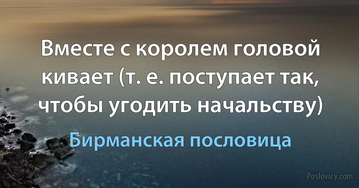 Вместе с королем головой кивает (т. е. поступает так, чтобы угодить начальству) (Бирманская пословица)