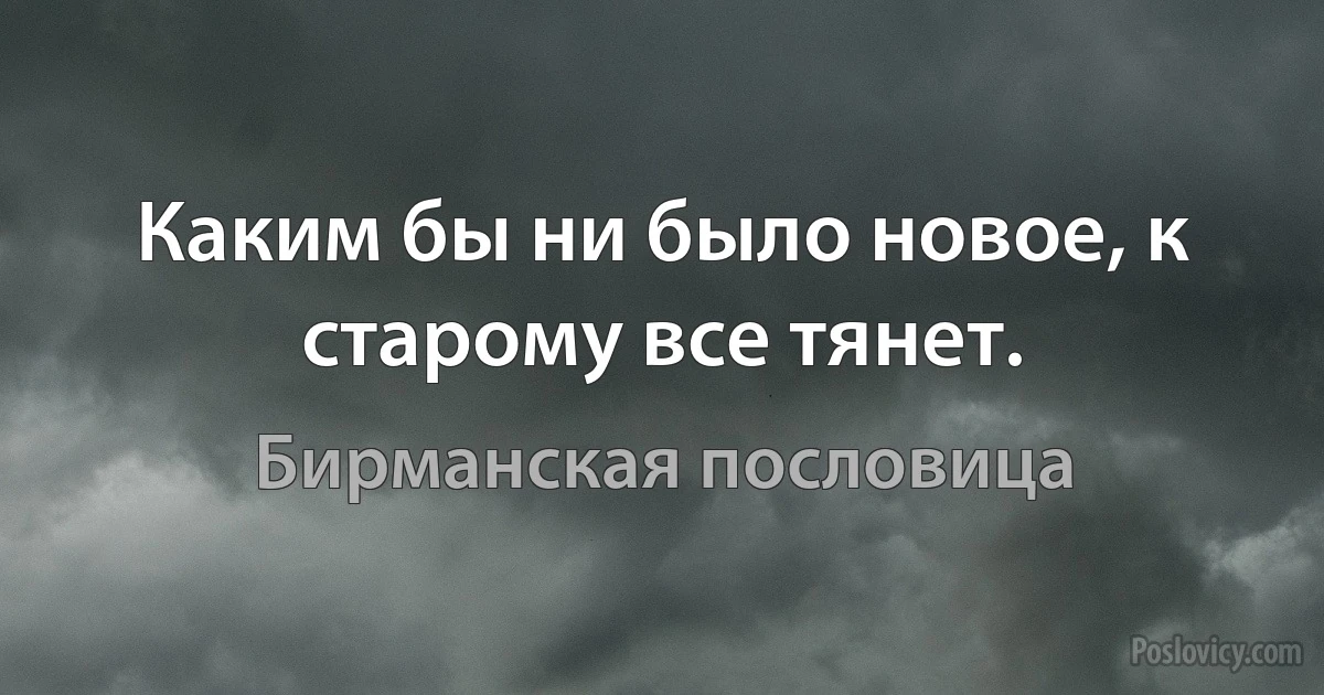 Каким бы ни было новое, к старому все тянет. (Бирманская пословица)