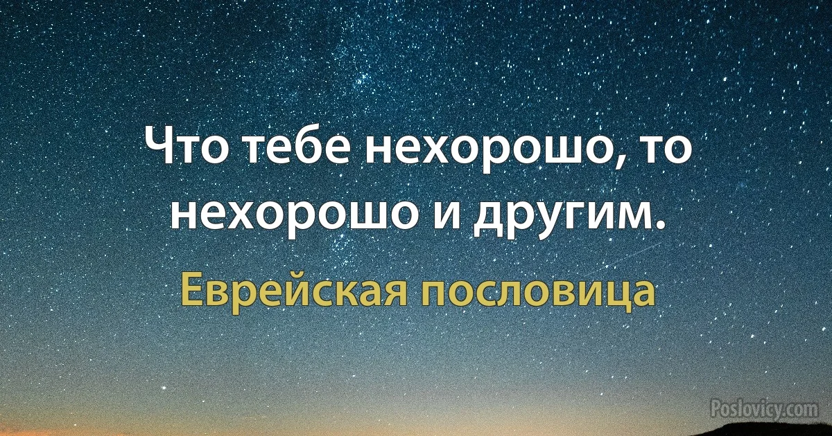 Что тебе нехорошо, то нехорошо и другим. (Еврейская пословица)