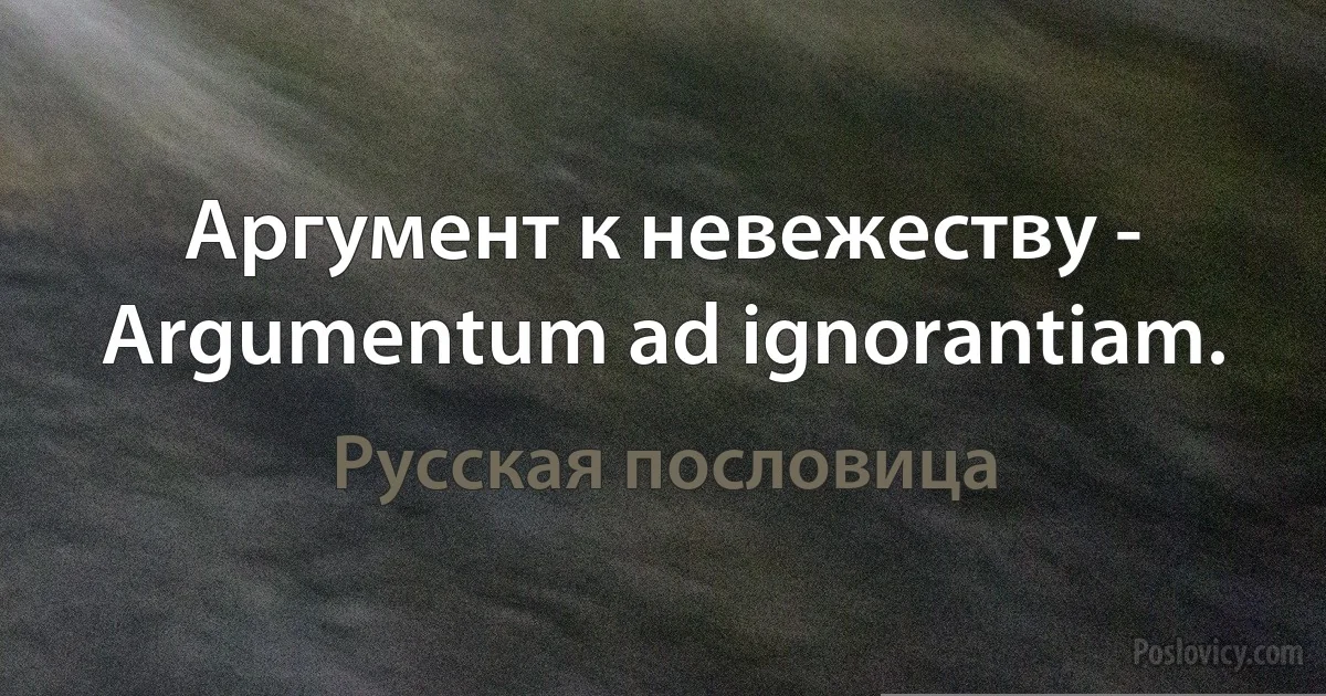 Аргумент к невежеству - Argumentum ad ignorantiam. (Русская пословица)