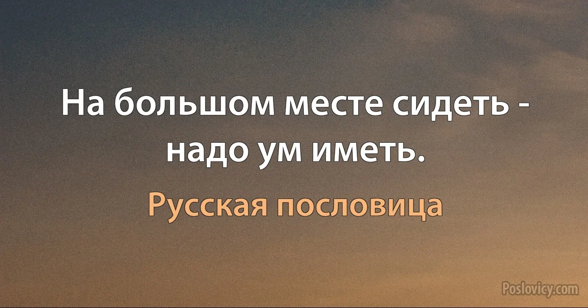 На большом месте сидеть - надо ум иметь. (Русская пословица)