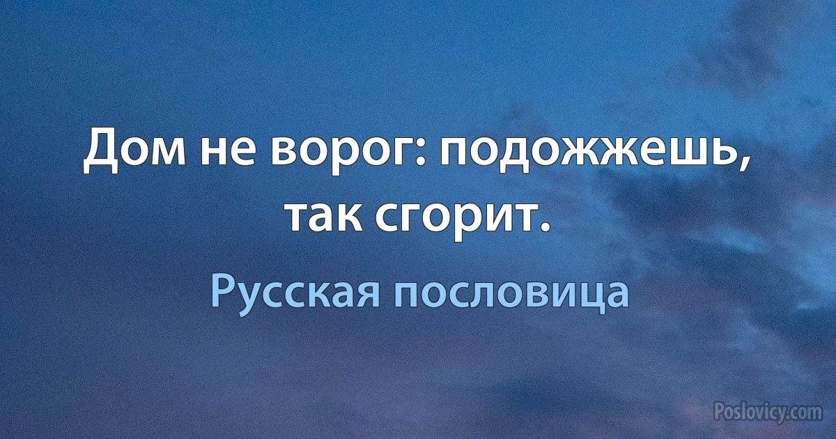 Дом не ворог: подожжешь, так сгорит. (Русская пословица)