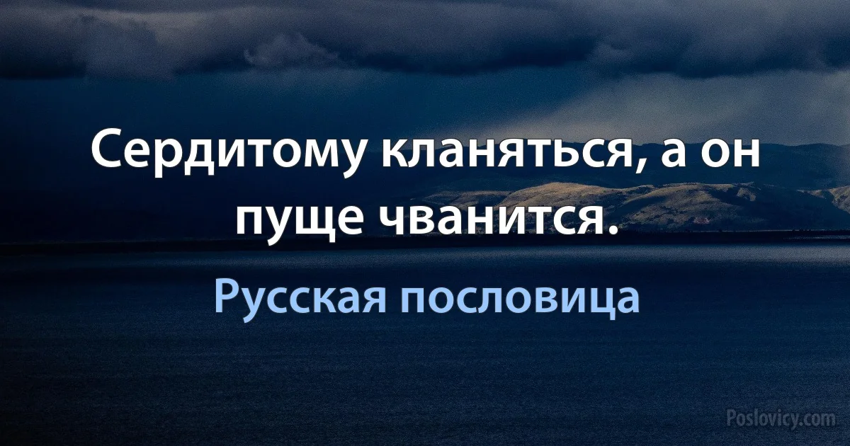 Сердитому кланяться, а он пуще чванится. (Русская пословица)