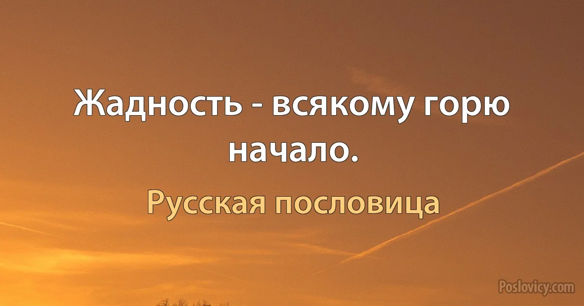 Жадность - всякому горю начало. (Русская пословица)