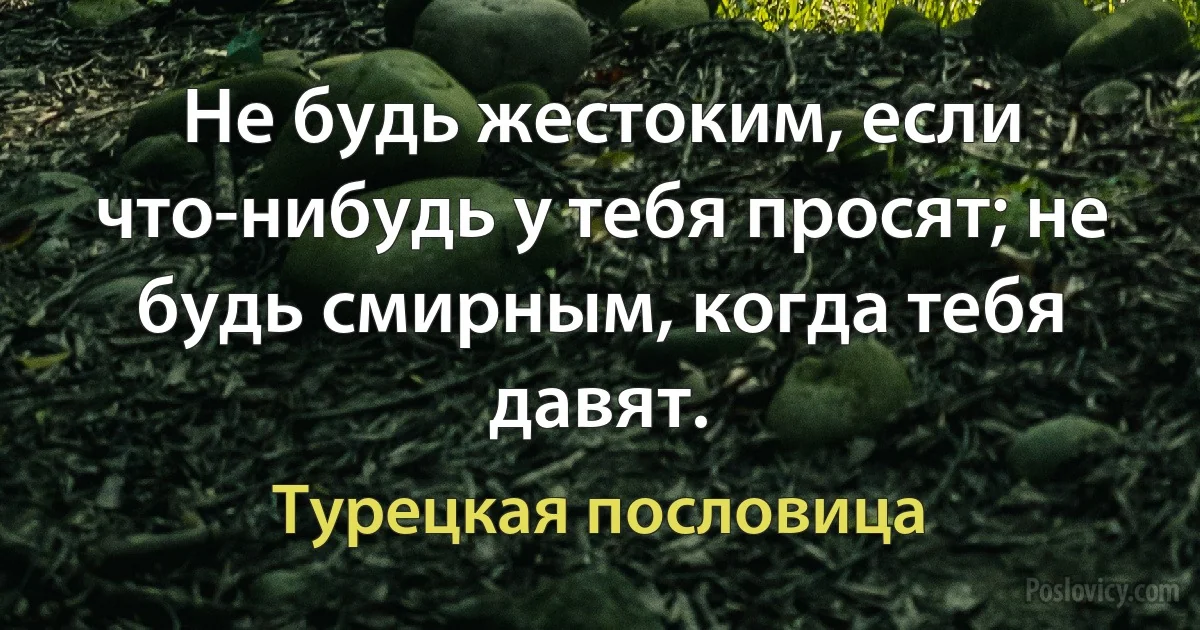 Не будь жестоким, если что-нибудь у тебя просят; не будь смирным, когда тебя давят. (Турецкая пословица)