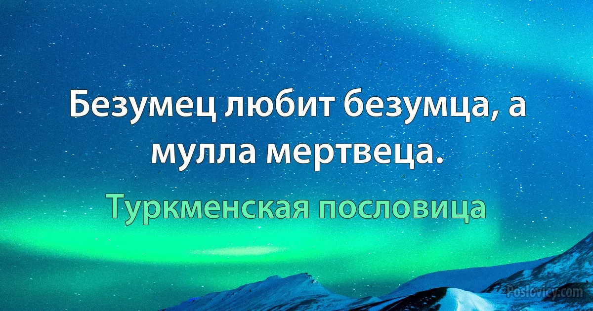 Безумец любит безумца, а мулла мертвеца. (Туркменская пословица)