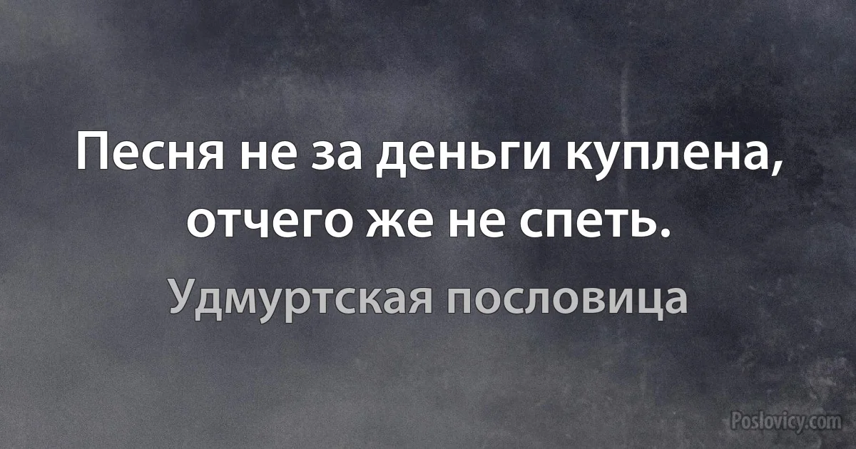 Песня не за деньги куплена, отчего же не спеть. (Удмуртская пословица)