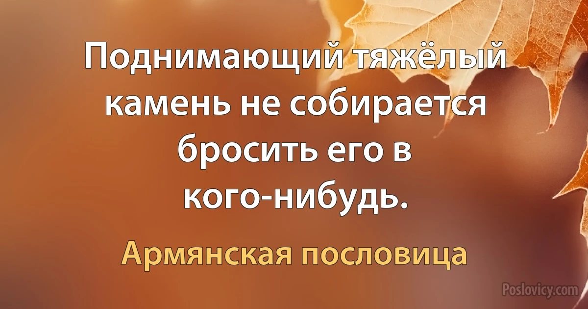 Поднимающий тяжёлый камень не собирается бросить его в кого-нибудь. (Армянская пословица)