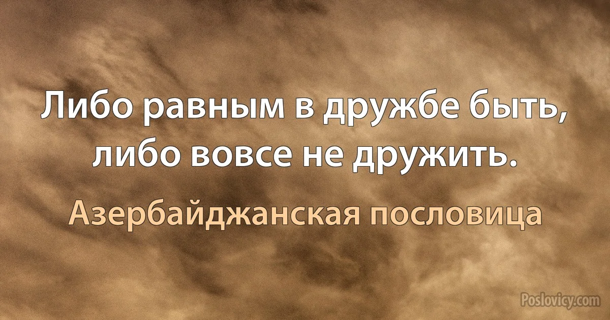 Либо равным в дружбе быть, либо вовсе не дружить. (Азербайджанская пословица)