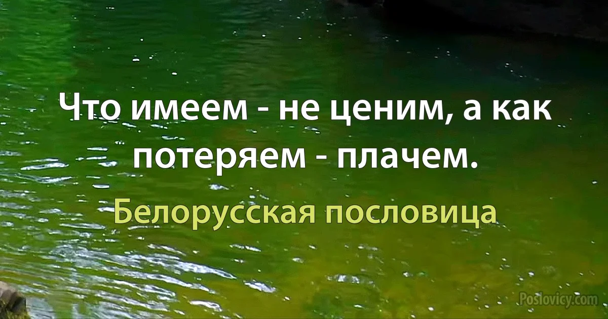 Что имеем - не ценим, а как потеряем - плачем. (Белорусская пословица)