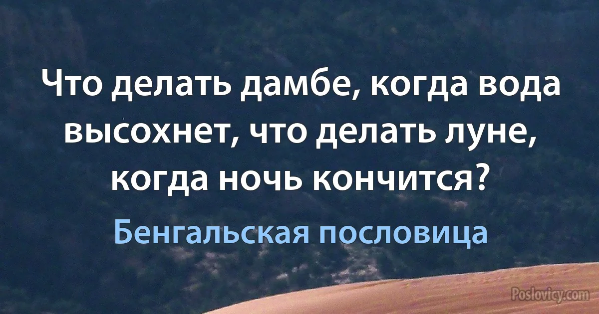 Что делать дамбе, когда вода высохнет, что делать луне, когда ночь кончится? (Бенгальская пословица)