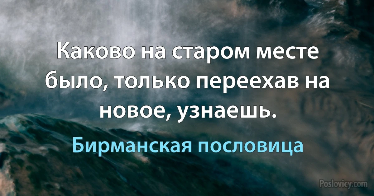 Каково на старом месте было, только переехав на новое, узнаешь. (Бирманская пословица)