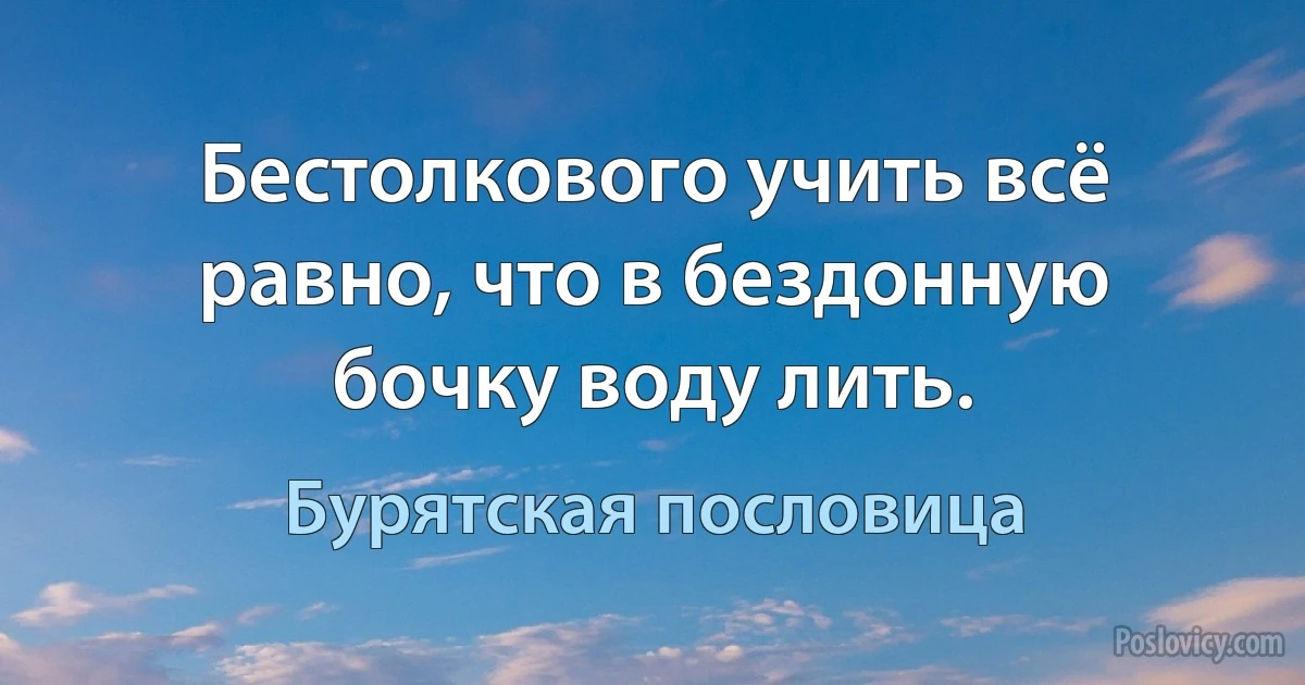 Бестолкового учить всё равно, что в бездонную бочку воду лить. (Бурятская пословица)