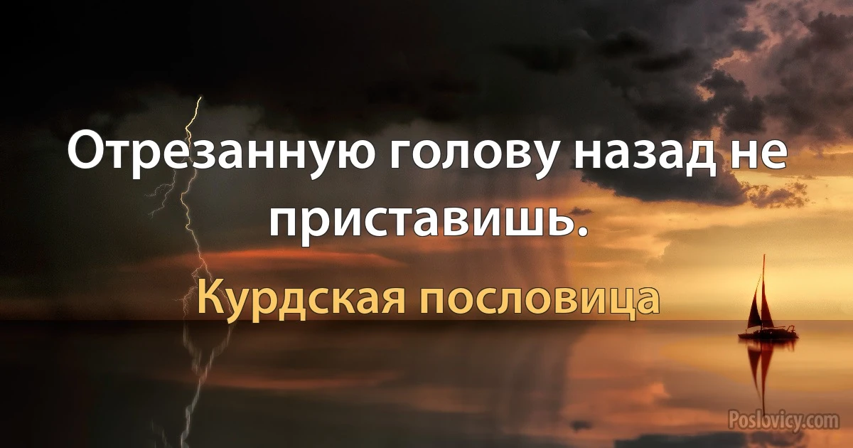 Отрезанную голову назад не приставишь. (Курдская пословица)