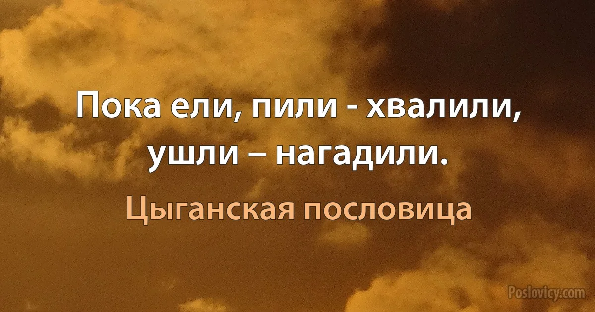 Пока ели, пили - хвалили, ушли – нагадили. (Цыганская пословица)