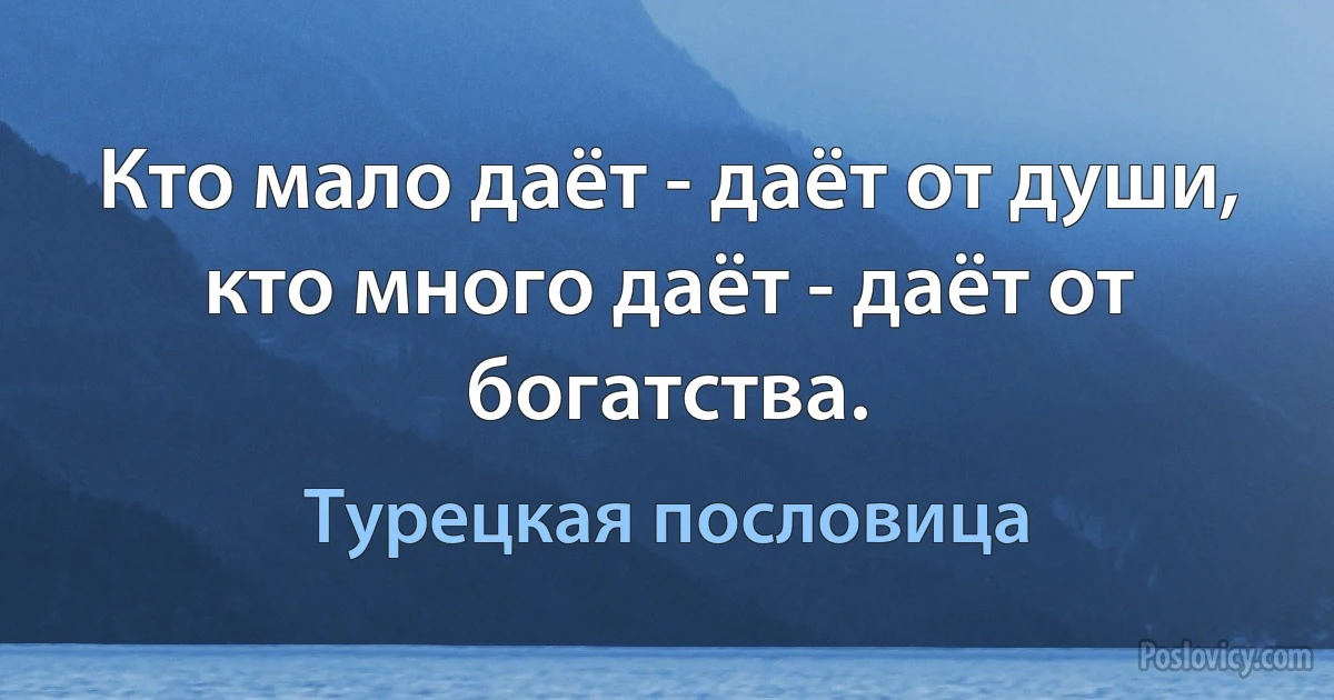 Кто мало даёт - даёт от души, кто много даёт - даёт от богатства. (Турецкая пословица)