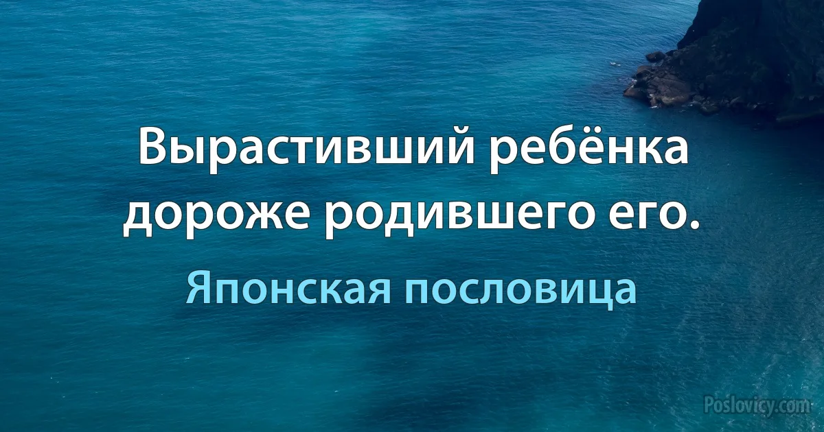 Вырастивший ребёнка дороже родившего его. (Японская пословица)