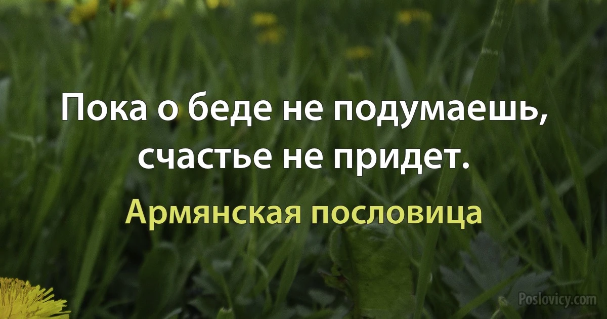 Пока о беде не подумаешь, счастье не придет. (Армянская пословица)