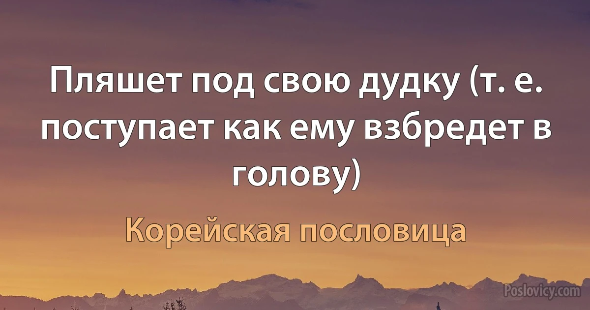 Пляшет под свою дудку (т. е. поступает как ему взбредет в голову) (Корейская пословица)