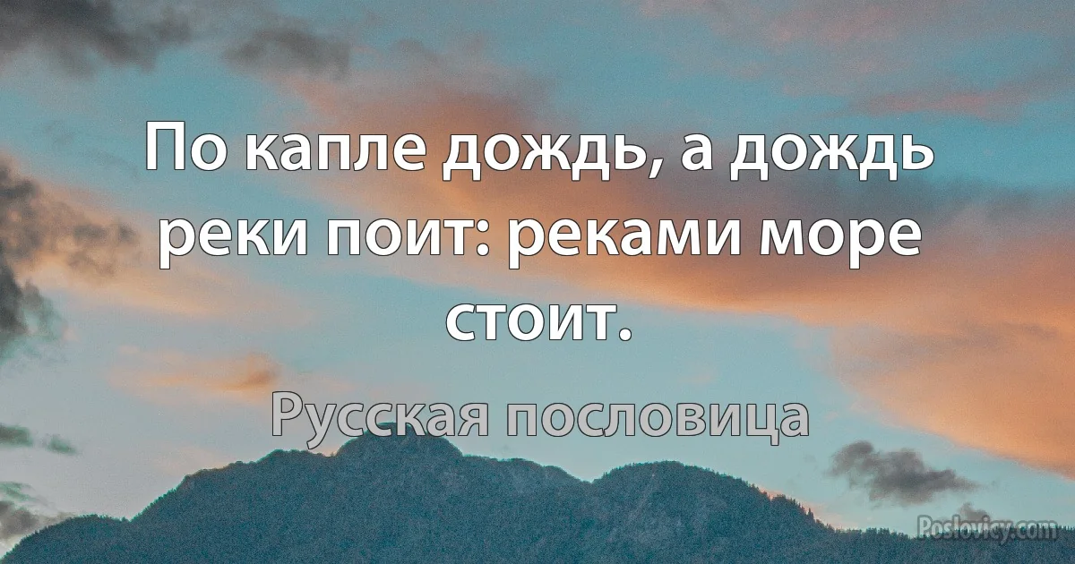 По капле дождь, а дождь реки поит: реками море стоит. (Русская пословица)