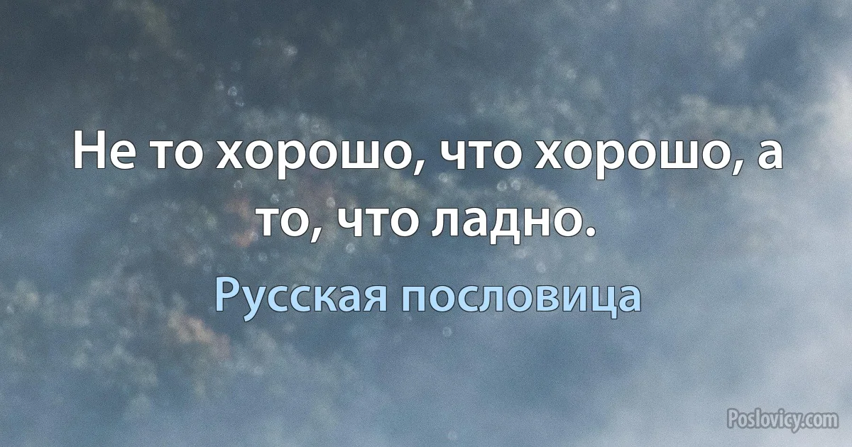 Не то хорошо, что хорошо, а то, что ладно. (Русская пословица)